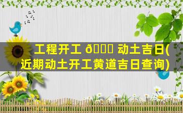 工程开工 🐘 动土吉日(近期动土开工黄道吉日查询)